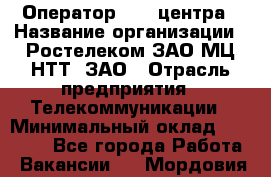 Оператор Call-центра › Название организации ­ Ростелеком ЗАО МЦ НТТ, ЗАО › Отрасль предприятия ­ Телекоммуникации › Минимальный оклад ­ 20 000 - Все города Работа » Вакансии   . Мордовия респ.